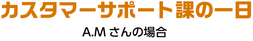 カスタマーサポート課の一日 A.Mさんの場合