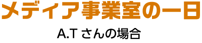 商品企画課 メディアチームの一日 A.Tさんの場合