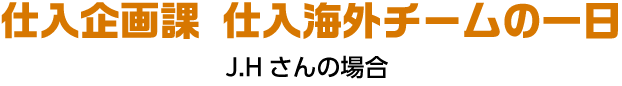 仕入企画課 仕入海外チームの一日 J.Hさんの場合