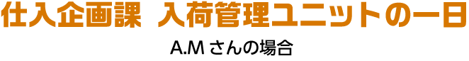 仕入企画課 入荷管理ユニットの一日 A.Mさんの場合