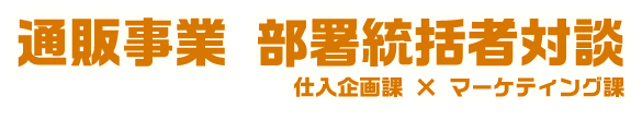 通販事業 部署統括者対談 仕入企画課×マーケティング課