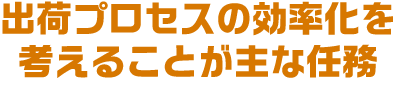 出荷プロセスの効率化を考えることが主な任務