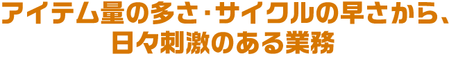 アイテム量の多さ・サイクルの早さから、日々刺激のある業務