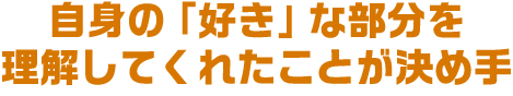 自身の「好き」な部分を理解してくれたことが決め手