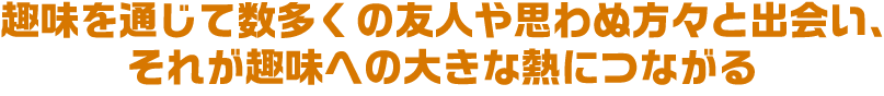 趣味を通じて数多くの友人や思わぬ方々と出会い、それが趣味への大きな熱につながる