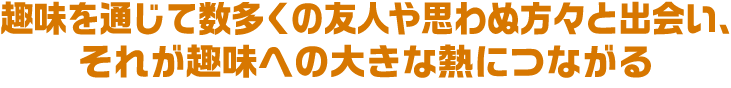 趣味を通じて数多くの友人や思わぬ方々と出会い、それが趣味への大きな熱につながる