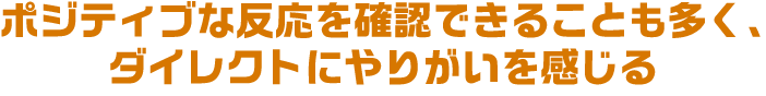 ポジティブな反応を確認できることも多く、ダイレクトにやりがいを感じる