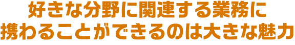 好きな分野に関連する業務に携わることができるのは大きな魅力