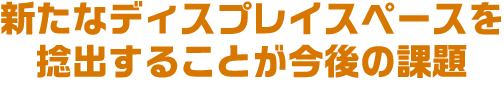 新たなディスプレイスペースを捻出することが今後の課題