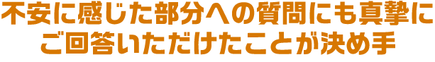 不安に感じた部分への質問にも真摯にご回答いただけたことが決め手