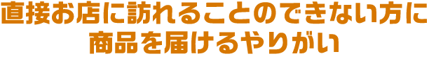 直接お店に訪れることのできない方に商品を届けるやりがい