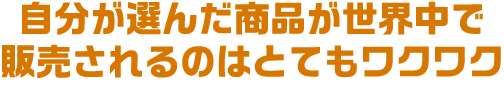 自分が選んだ商品が世界中で販売されるのはとてもワクワク