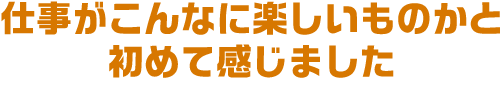 仕事がこんなに楽しいものかと初めて感じました